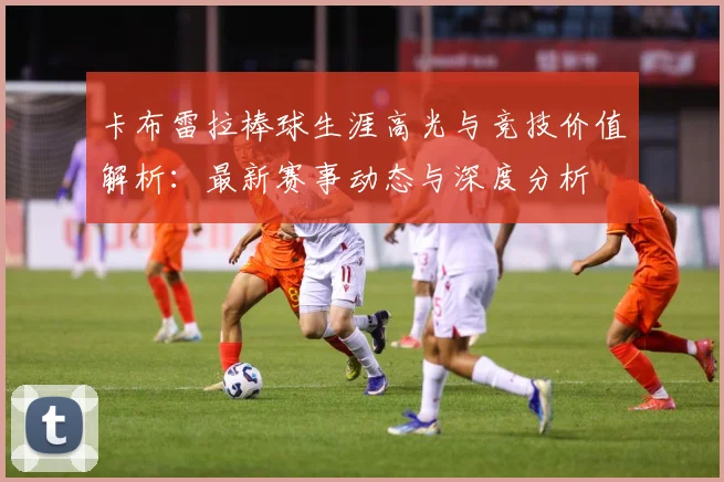卡布雷拉棒球生涯高光与竞技价值解析：最新赛事动态与深度分析