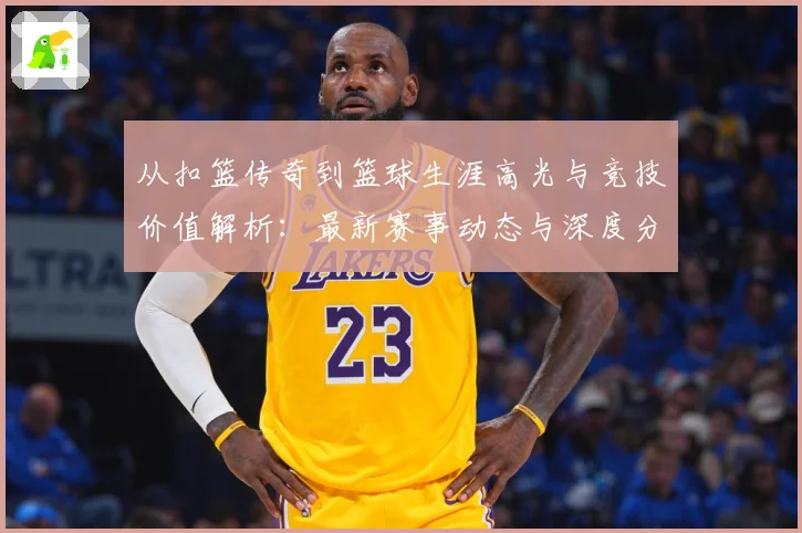 从扣篮传奇到篮球生涯高光与竞技价值解析：最新赛事动态与深度分析