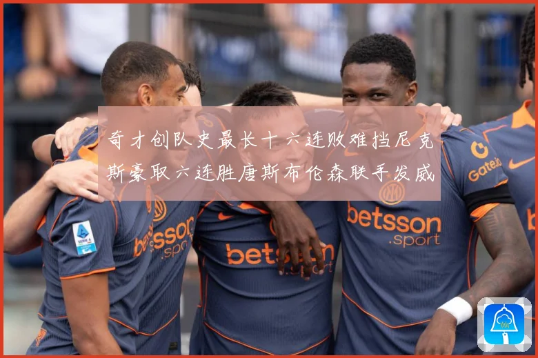 奇才创队史最长十六连败难挡尼克斯豪取六连胜唐斯布伦森联手发威成长观察：最新赛事动态与深度分析