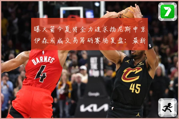 曝火箭今夏将全力追求扬尼斯申京伊森或成交易筹码赛场复盘：最新赛事动态与深度分析