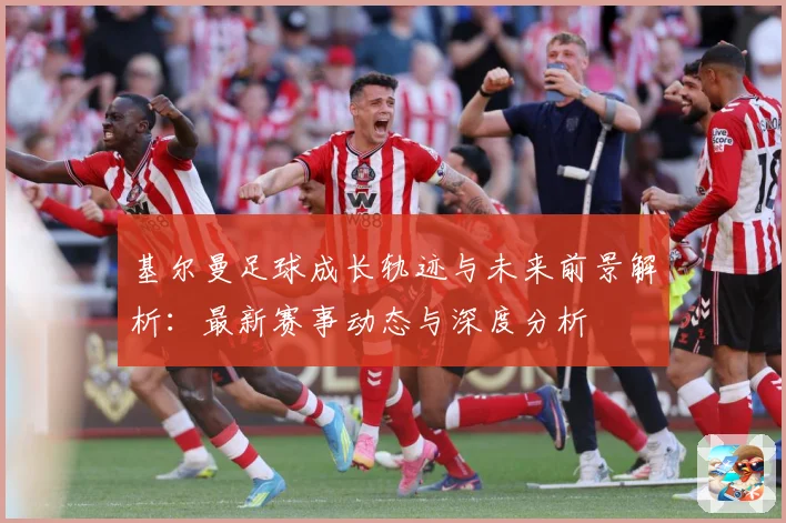 基尔曼足球成长轨迹与未来前景解析：最新赛事动态与深度分析