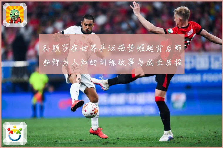 孙颖莎在世界乒坛强势崛起背后那些鲜为人知的训练故事与成长历程赛场解读：最新赛事动态与深度分析