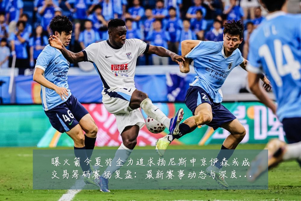 曝火箭今夏将全力追求扬尼斯申京伊森或成交易筹码赛场复盘:最新赛事动态与深度分析